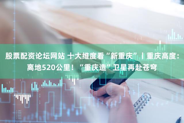 股票配资论坛网站 十大维度看“新重庆”丨重庆高度：离地520公里！“重庆造”卫星再赴苍穹
