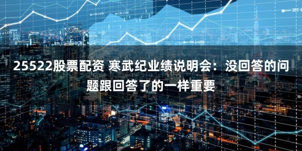 25522股票配资 寒武纪业绩说明会：没回答的问题跟回答了的一样重要