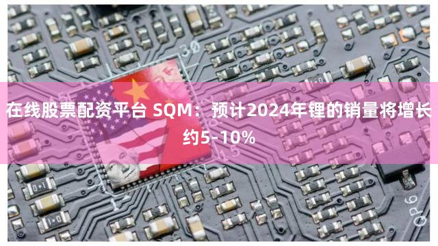 在线股票配资平台 SQM:预计2024年锂的销量将增长约5-10%