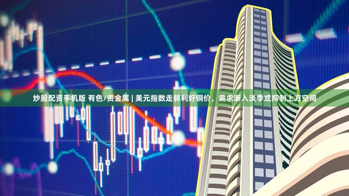 炒股配资手机版 有色/贵金属 | 美元指数走弱利好铜价,需求渐入淡季或抑制上方空间