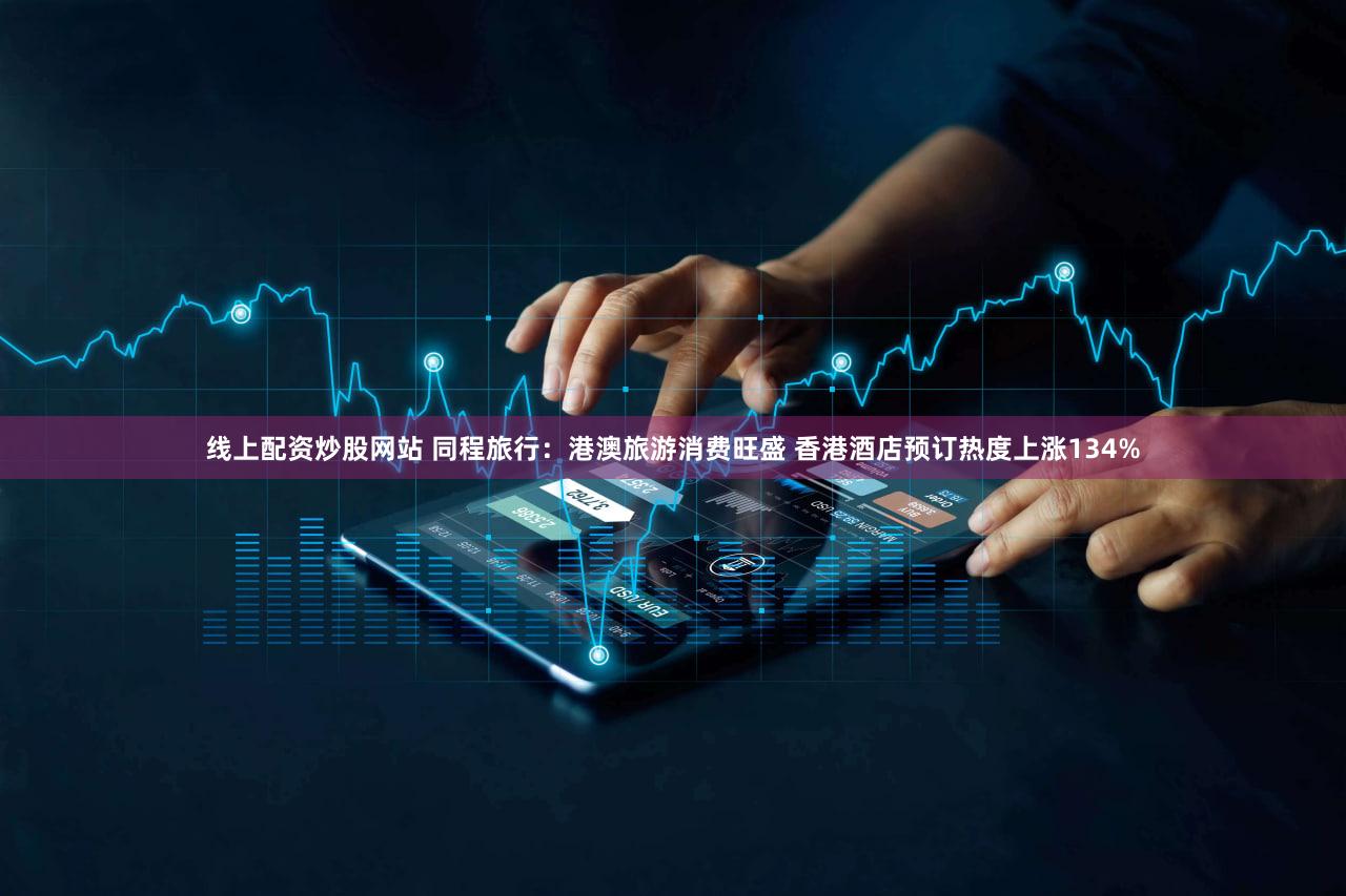 线上配资炒股网站 同程旅行：港澳旅游消费旺盛 香港酒店预订热度上涨134%