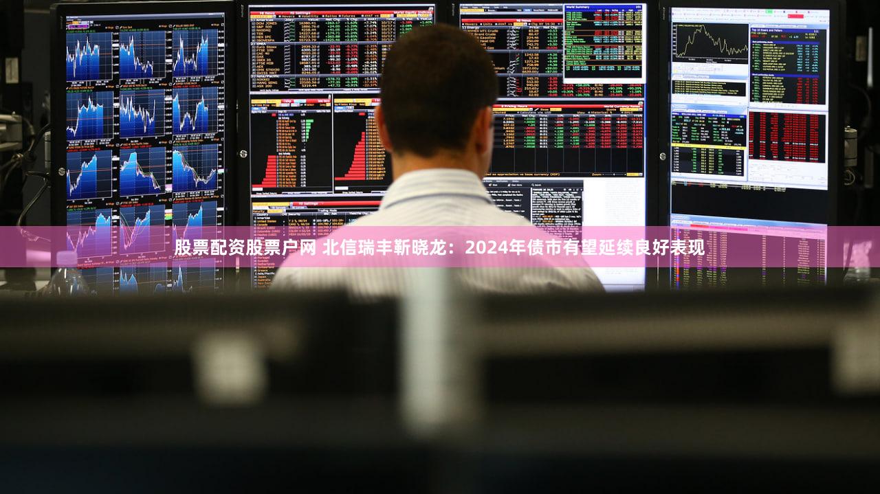 股票配资股票户网 北信瑞丰靳晓龙：2024年债市有望延续良好表现