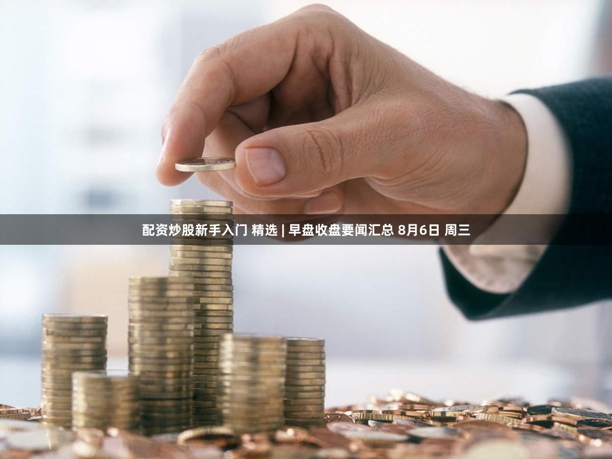 配资炒股新手入门 精选 | 早盘收盘要闻汇总 8月6日 周三