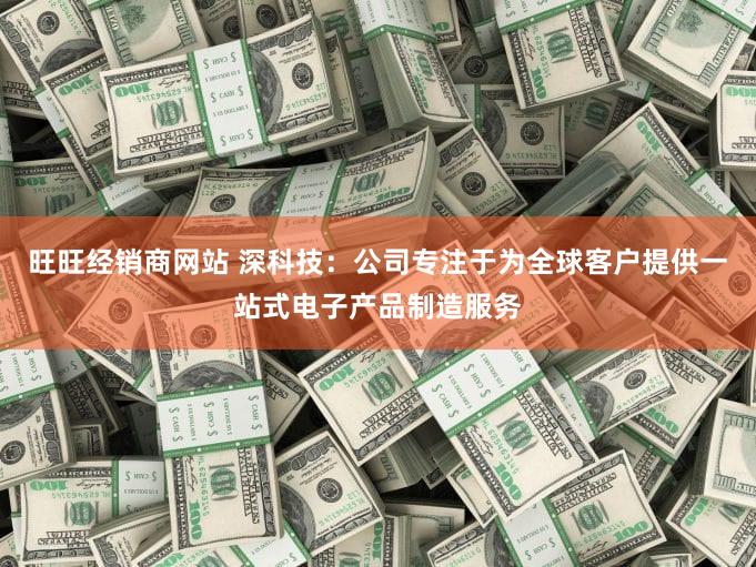 旺旺经销商网站 深科技：公司专注于为全球客户提供一站式电子产品制造服务