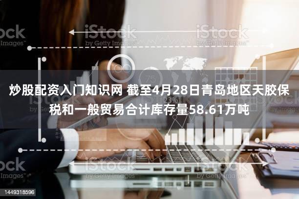 炒股配资入门知识网 截至4月28日青岛地区天胶保税和一般贸易合计库存量58.61万吨