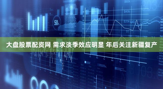 大盘股票配资网 需求淡季效应明显 年后关注新疆复产