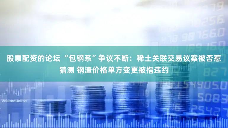 股票配资的论坛 “包钢系”争议不断：稀土关联交易议案被否惹猜测 钢渣价格单方变更被指违约