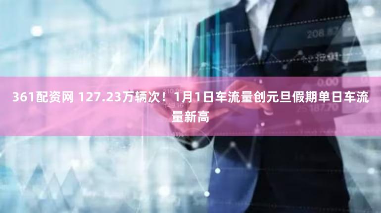 361配资网 127.23万辆次!1月1日车流量创元旦假期单日车流量新高