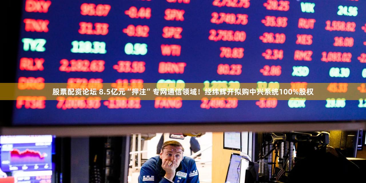 股票配资论坛 8.5亿元“押注”专网通信领域!经纬辉开拟购中兴系统100%股权