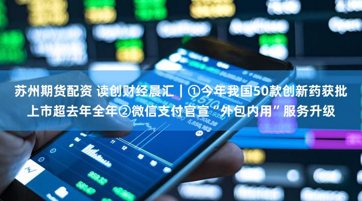 苏州期货配资 读创财经晨汇|①今年我国50款创新药获批上市超去年全年②微信支付官宣“外包内用”服务升级