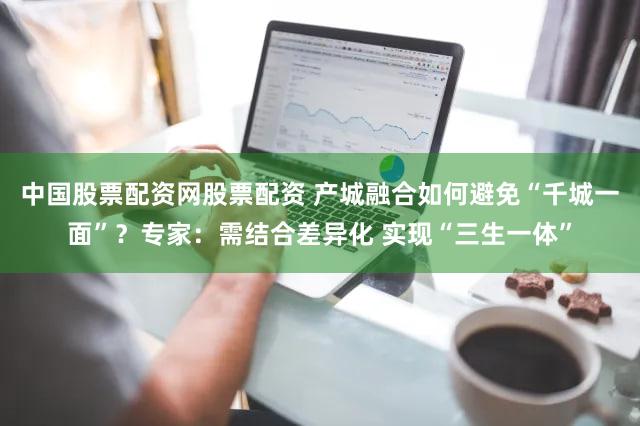 中国股票配资网股票配资 产城融合如何避免“千城一面”？专家：需结合差异化 实现“三生一体”