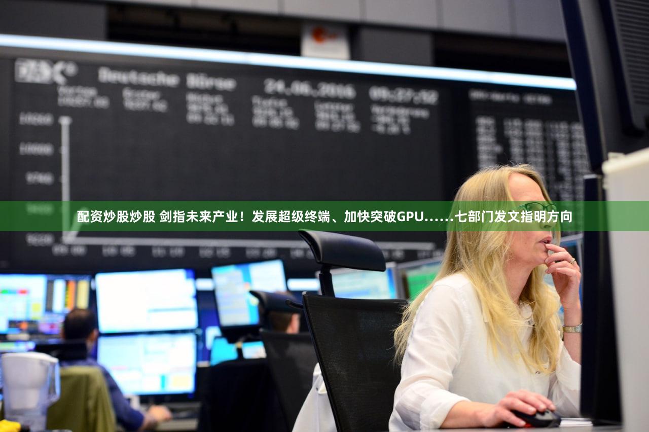 配资炒股炒股 剑指未来产业！发展超级终端、加快突破GPU……七部门发文指明方向