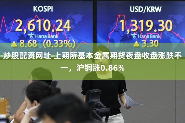 炒股配资网址 上期所基本金属期货夜盘收盘涨跌不一,沪铜涨0.86%