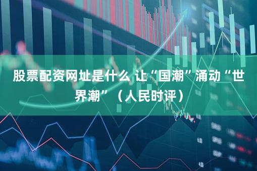 股票配资网址是什么 让“国潮”涌动“世界潮”（人民时评）