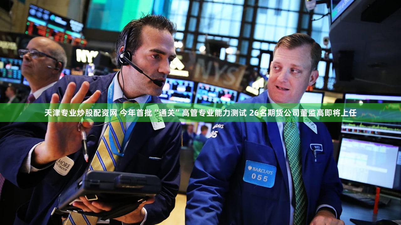 天津专业炒股配资网 今年首批“通关”高管专业能力测试 26名期货公司董监高即将上任