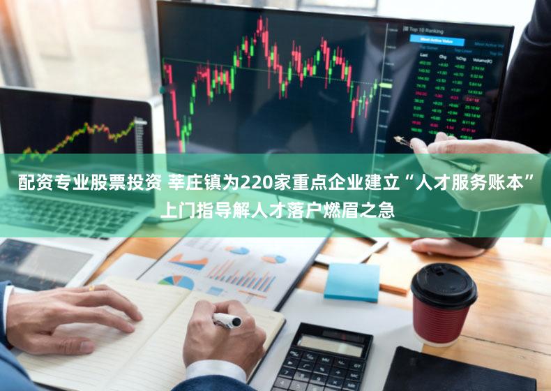 配资专业股票投资 莘庄镇为220家重点企业建立“人才服务账本” 上门指导解人才落户燃眉之急