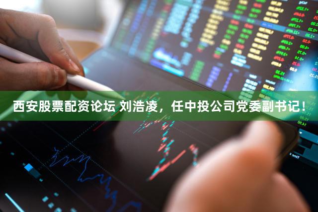 西安股票配资论坛 刘浩凌,任中投公司党委副书记!