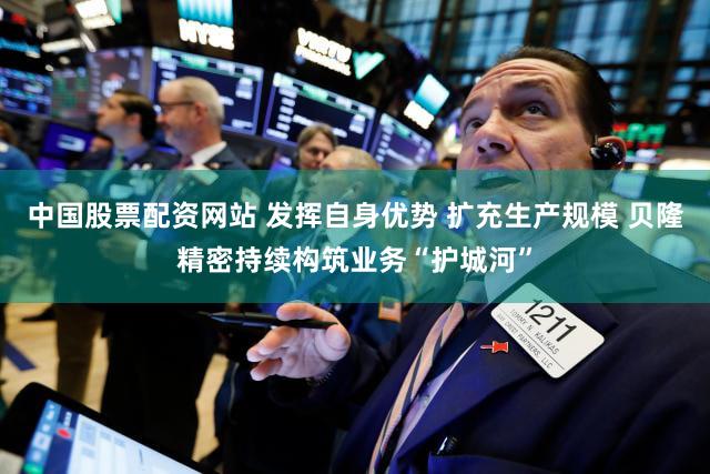 中国股票配资网站 发挥自身优势 扩充生产规模 贝隆精密持续构筑业务“护城河”
