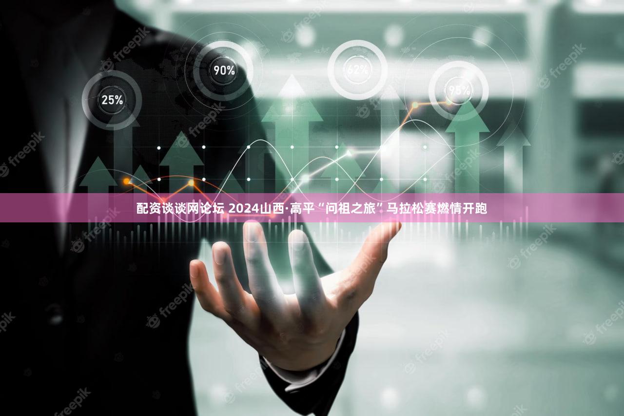 配资谈谈网论坛 2024山西·高平“问祖之旅”马拉松赛燃情开跑