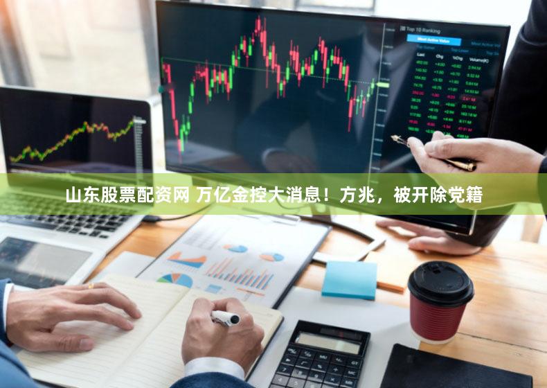 山东股票配资网 万亿金控大消息！方兆，被开除党籍