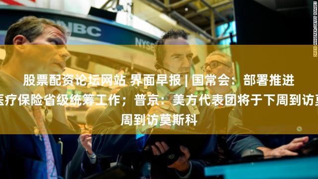 股票配资论坛网站 界面早报 | 国常会：部署推进基本医疗保险省级统筹工作；普京：美方代表团将于下周到访莫斯科