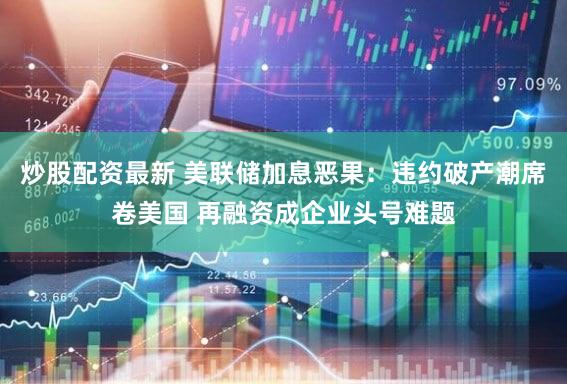 炒股配资最新 美联储加息恶果:违约破产潮席卷美国 再融资成企业头号难题