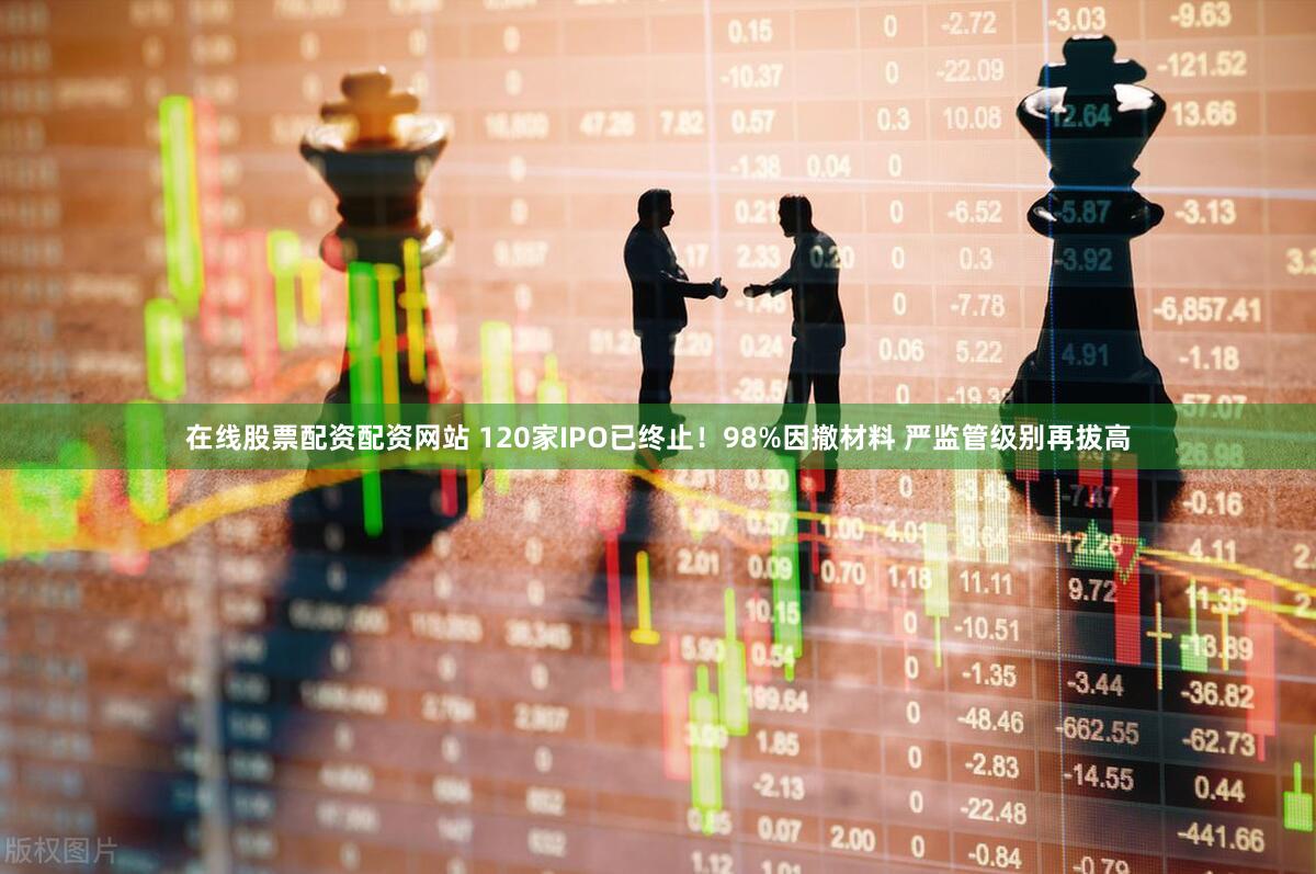 在线股票配资配资网站 120家IPO已终止!98%因撤材料 严监管级别再拔高
