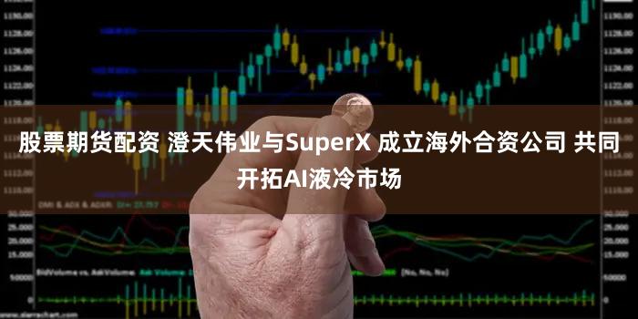 股票期货配资 澄天伟业与SuperX 成立海外合资公司 共同开拓AI液冷市场