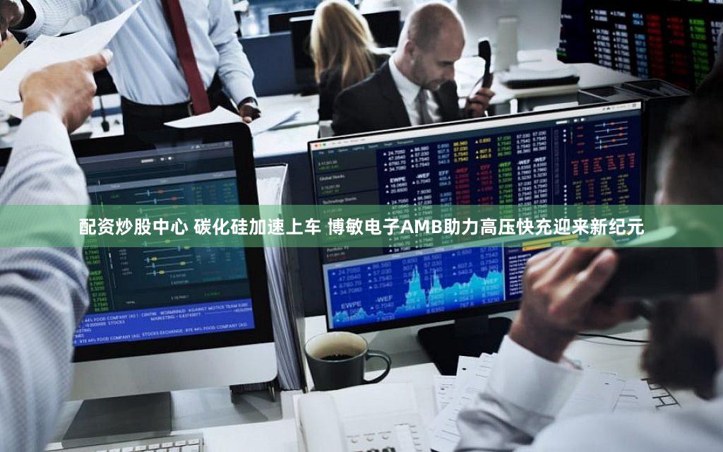 配资炒股中心 碳化硅加速上车 博敏电子AMB助力高压快充迎来新纪元