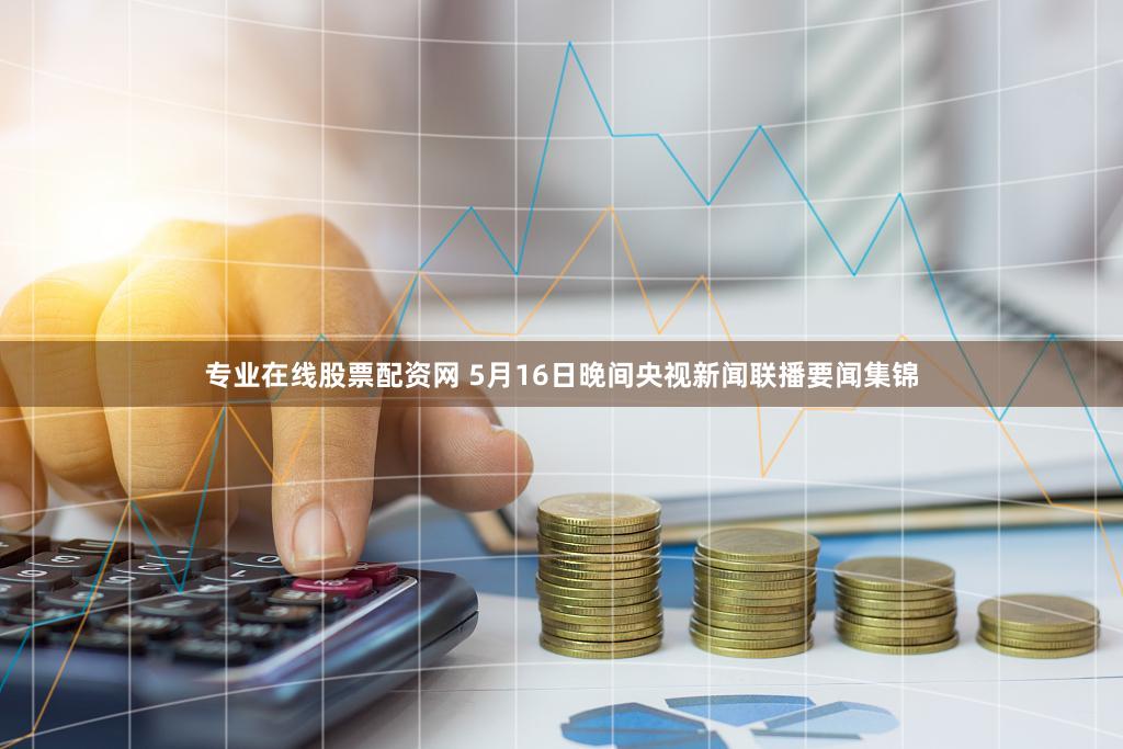 专业在线股票配资网 5月16日晚间央视新闻联播要闻集锦
