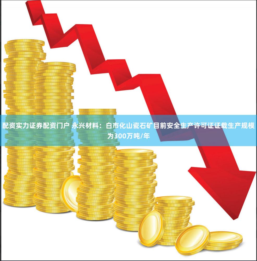 配资实力证券配资门户 永兴材料:白市化山瓷石矿目前安全生产许可证证载生产规模为300万吨/年