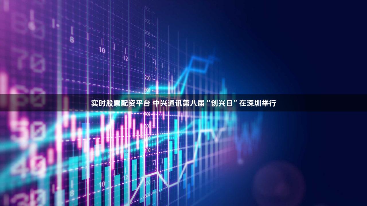 实时股票配资平台 中兴通讯第八届“创兴日”在深圳举行