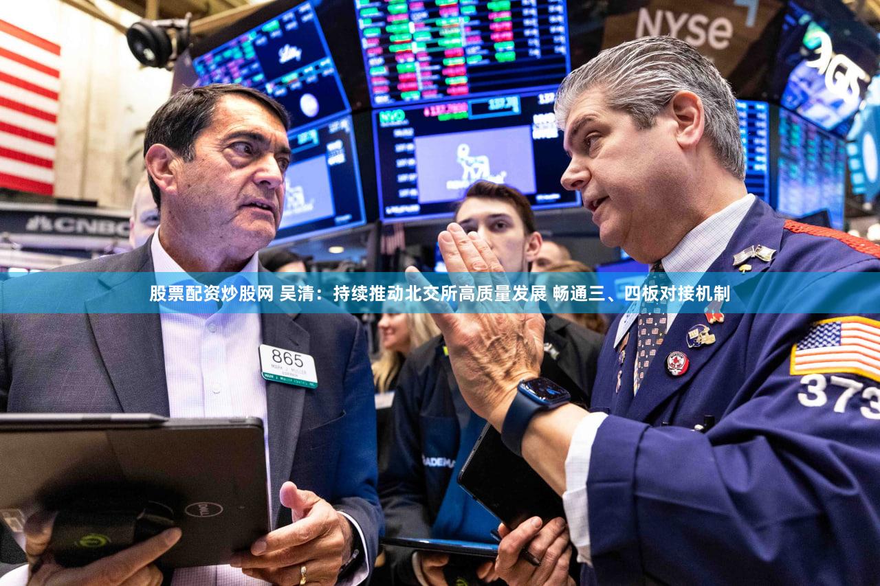 股票配资炒股网 吴清:持续推动北交所高质量发展 畅通三、四板对接机制