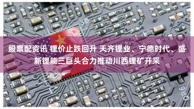 股票配资讯 锂价止跌回升 天齐锂业、宁德时代、盛新锂能三巨头合力推动川西锂矿开采
