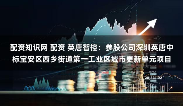 配资知识网 配资 英唐智控：参股公司深圳英唐中标宝安区西乡街道第一工业区城市更新单元项目