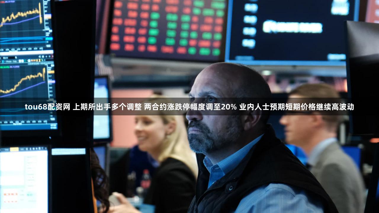 tou68配资网 上期所出手多个调整 两合约涨跌停幅度调至20% 业内人士预期短期价格继续高波动