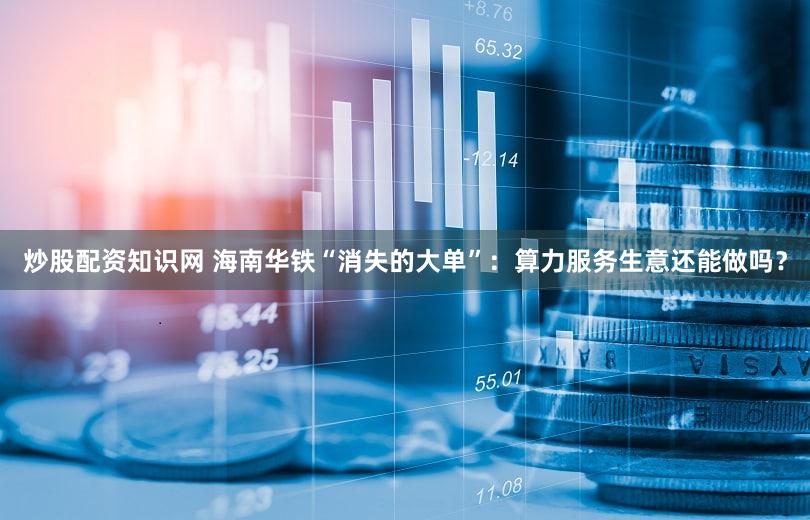 炒股配资知识网 海南华铁“消失的大单”：算力服务生意还能做吗？