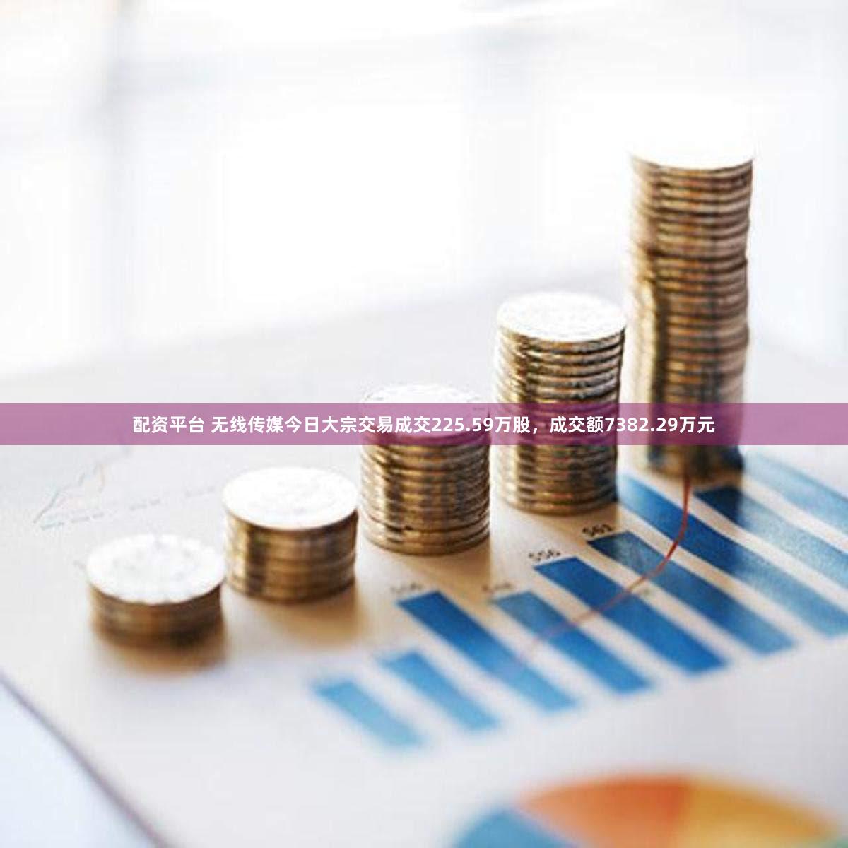 配资平台 无线传媒今日大宗交易成交225.59万股，成交额7382.29万元