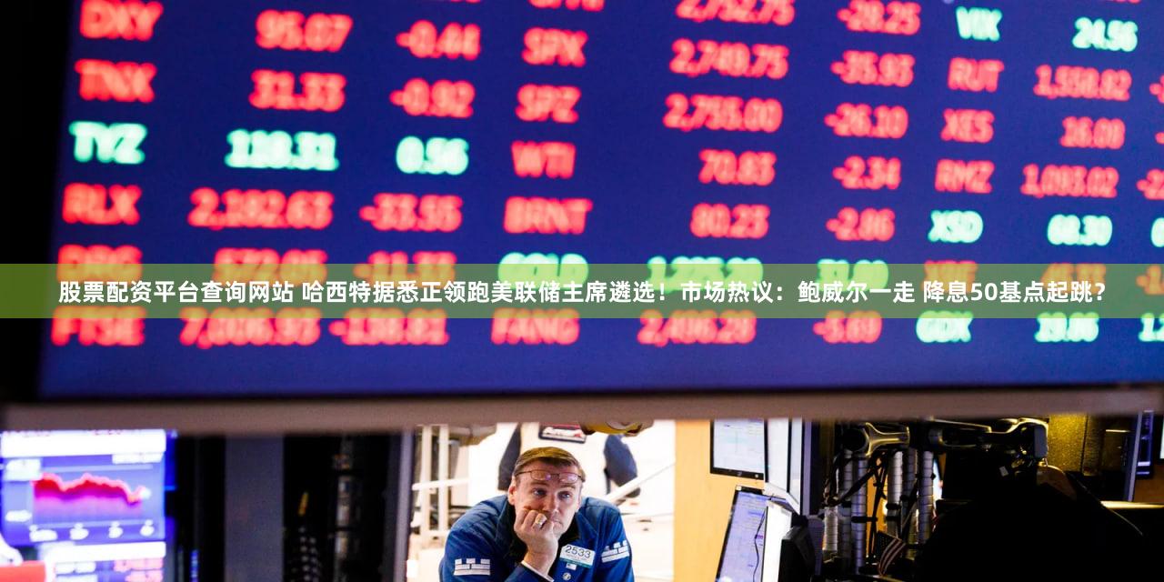 股票配资平台查询网站 哈西特据悉正领跑美联储主席遴选！市场热议：鲍威尔一走 降息50基点起跳？