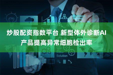 炒股配资指数平台 新型体外诊断AI产品提高异常细胞检出率