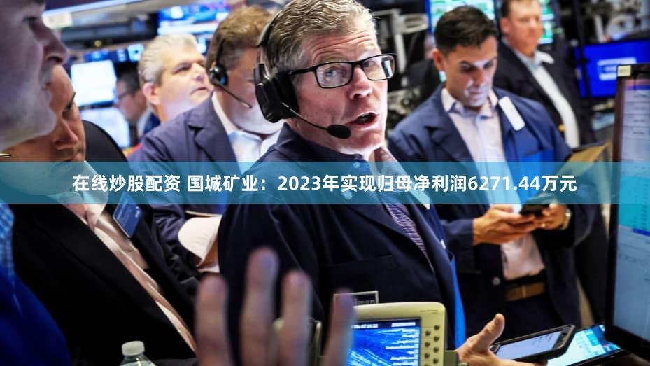在线炒股配资 国城矿业：2023年实现归母净利润6271.44万元