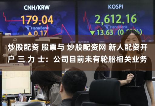 炒股配资 股票与 炒股配资网 新人配资开户 三 力 士：公司目前未有轮胎相关业务