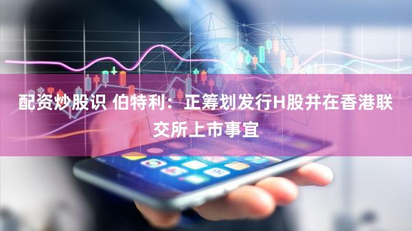 配资炒股识 伯特利：正筹划发行H股并在香港联交所上市事宜