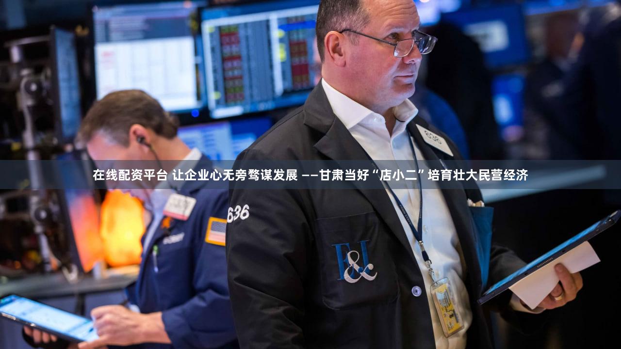 在线配资平台 让企业心无旁骛谋发展 ——甘肃当好“店小二”培育壮大民营经济