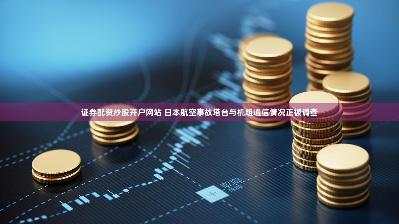 证券配资炒股开户网站 日本航空事故塔台与机组通信情况正被调查
