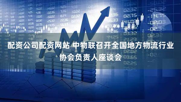 配资公司配资网站 中物联召开全国地方物流行业协会负责人座谈会