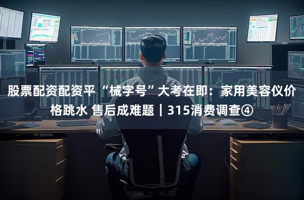 股票配资配资平 “械字号”大考在即:家用美容仪价格跳水 售后成难题|315消费调查④