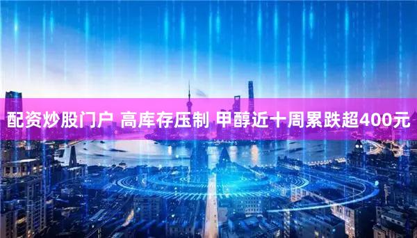 配资炒股门户 高库存压制 甲醇近十周累跌超400元