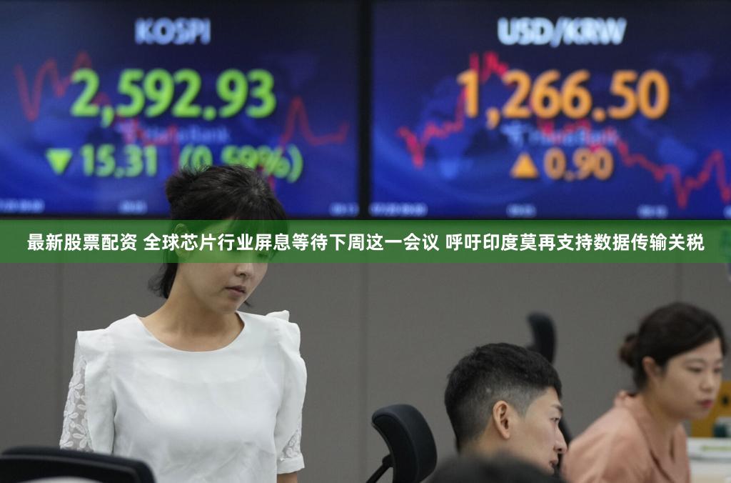 最新股票配资 全球芯片行业屏息等待下周这一会议 呼吁印度莫再支持数据传输关税