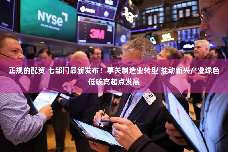 正规的配资 七部门最新发布！事关制造业转型 推动新兴产业绿色低碳高起点发展